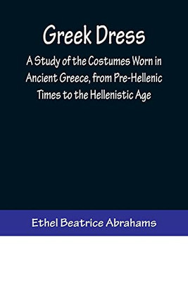 Greek Dress; A Study Of The Costumes Worn In Ancient Greece, From Pre-Hellenic Times To The Hellenistic Age