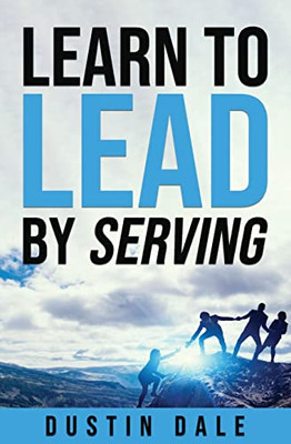 Learn To Lead By Serving: Seven Lessons That Will Transform Your Leadership And Help You Become The Leader You Aim To Be!