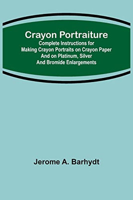Crayon Portraiture; Complete Instructions For Making Crayon Portraits On Crayon Paper And On Platinum, Silver And Bromide Enlargements