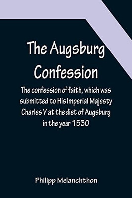 The Augsburg Confession; The Confession Of Faith, Which Was Submitted To His Imperial Majesty Charles V At The Diet Of Augsburg In The Year 1530