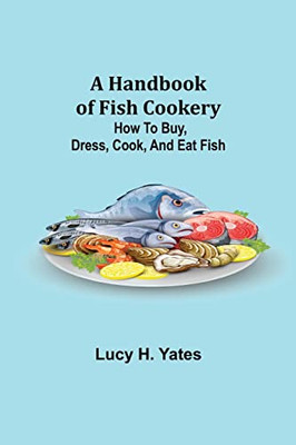 A Handbook Of Fish Cookery: How To Buy, Dress, Cook, And Eat Fish