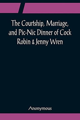 The Courtship, Marriage, And Pic-Nic Dinner Of Cock Robin & Jenny Wren; With The Death And Burial Of Poor Cock Robin