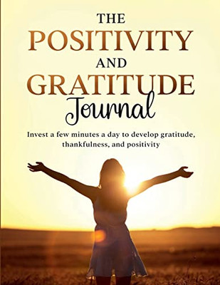 The Positivity And Gratitude Journal: Invest A Few Minutes A Day To Develop Gratitude, Thankfulness, And Positivity