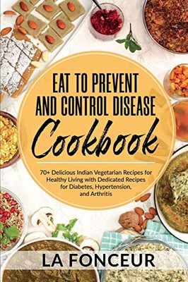 Eat To Prevent And Control Disease Cookbook: 70+ Delicious Indian Vegetarian Recipes For Healthy Living With Dedicated Recipes For Diabetes, Hypertension, And Arthritis