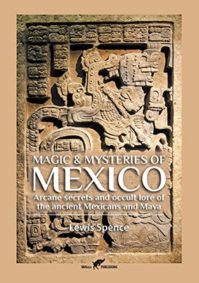 Magic & Mysteries Of Mexico: Arcane Secrets And Occult Lore Of The Ancient Mexicans And Maya