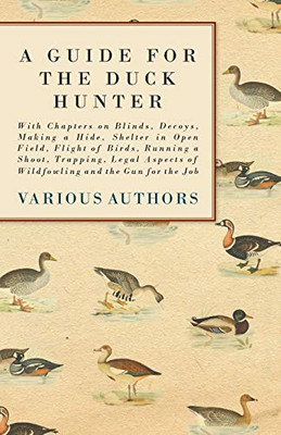 A Guide For The Duck Hunter - With Chapters On Blinds, Decoys, Making A Hide, Shelter In Open Field, Flight Of Birds, Running A Shoot, Trapping, Legal Aspects Of Wildfowling And The Gun For The Job