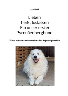 Lieben Heißt Loslassen Fin Unser Erster Pyrenäenberghund: Wenn Man Von Weitem Schon Den Regenbogen Sieht (German Edition)