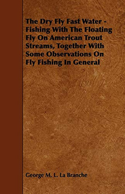 The Dry Fly Fast Water - Fishing With The Floating Fly On American Trout Streams, Together With Some Observations On Fly Fishing In General