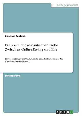 Die Krise Der Romantischen Liebe. Zwischen Online-Dating Und Ehe: Inwiefern Findet Ein Wertewandel Innerhalb Des Ideals Der Romantischen Liebe Statt? (German Edition)