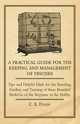 A Practical Guide For The Keeping And Management Of Finches - Tips And Helpful Hints For The Breeding, Feeding And Training Of These Beautiful Birds