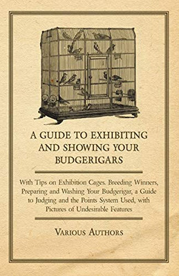 A Guide To Exhibiting And Showing Your Budgerigars: With Tips On Exhibition Cages. Breeding Winners, Preparing And Washing Your Budgerigar, And A Guide To Judging