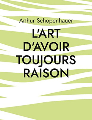 L'Art D'Avoir Toujours Raison: Une Oeuvre Du Philosophe Allemand Arthur Schopenhauer Qui Traite De L'Art De La Controverse (French Edition)