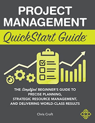 Project Management Quickstart Guide: The Simplified Beginner's Guide To Precise Planning, Strategic Resource Management, And Delivering World Class Results