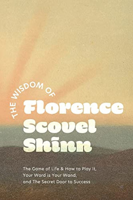 The Wisdom Of Florence Scovel Shinn: The Game Of Life & How To Play It, Your Word Is Your Wand, And The Secret Door To Success