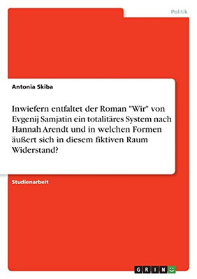 Inwiefern Entfaltet Der Roman Wir Von Evgenij Samjatin Ein Totalitäres System Nach Hannah Arendt Und In Welchen Formen Äußert Sich In Diesem Fiktiven Raum Widerstand? (German Edition)