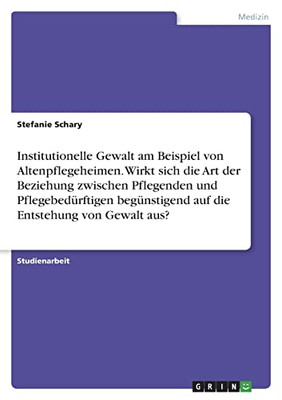 Institutionelle Gewalt Am Beispiel Von Altenpflegeheimen. Wirkt Sich Die Art Der Beziehung Zwischen Pflegenden Und Pflegebedürftigen Begünstigend Auf Die Entstehung Von Gewalt Aus? (German Edition)