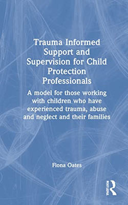 Trauma Informed Support And Supervision For Child Protection Professionals: A Model For Those Working With Children Who Have Experienced Trauma, Abuse And Neglect And Their Families