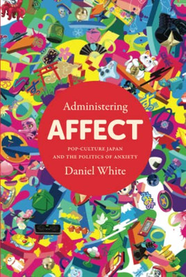 Administering Affect: Pop-Culture Japan And The Politics Of Anxiety