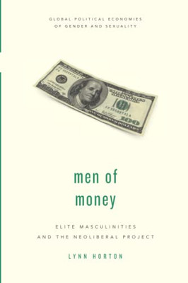 Men Of Money: Elite Masculinities And The Neoliberal Project (Global Political Economies Of Gender And Sexuality)