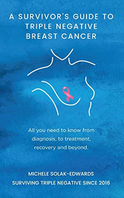 A Survivor's Guide To Triple Negative Breast Cancer: All You Need To Know From Diagnosis, To Treatment, Recovery And Beyond.