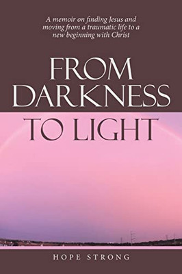From Darkness To Light: A Memoir On Finding Jesus And Moving From A Traumatic Life To A New Beginning With Christ