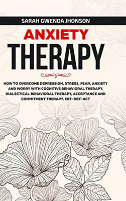 Anxiety Therapy: How To Overcome Depression, Stress, Fear, Anxiety And Worry With Cognitive Behavioral Therapy, Dialectical Behavior Therapy, Acceptance And Commitment Therapy. Cbt-Dbt-Act