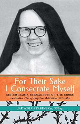 For Their Sake I Consecrate Myself: Sister Maria Bernadette Of The Cross (Benedictine Nun Of Perpetual Adoration 1927-1963)