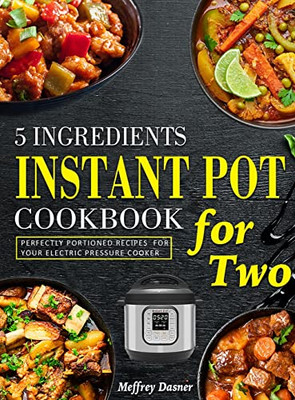 5 Ingredients Instant Pot Cookbook For Two: Perfectly Portioned Recipes For Your Electric Pressure Cooker