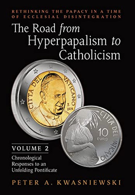 The Road From Hyperpapalism To Catholicism: Rethinking The Papacy In A Time Of Ecclesial Disintegration: Volume 2 (Chronological Responses To An Unfolding Pontificate)