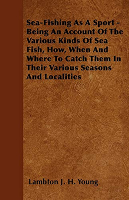 Sea-Fishing As A Sport - Being An Account Of The Various Kinds Of Sea Fish, How, When And Where To Catch Them In Their Various Seasons And Localities
