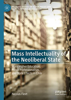 Mass Intellectuality Of The Neoliberal State: Mass Higher Education, Public Professionalism, And State Effects In Chile (Palgrave Studies On Global Policy And Critical Futures In Education)