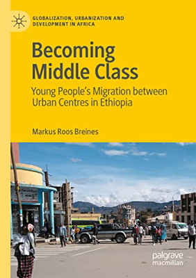 Becoming Middle Class: Young PeopleS Migration Between Urban Centres In Ethiopia (Globalization, Urbanization And Development In Africa)