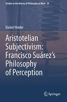 Aristotelian Subjectivism: Francisco SuárezS Philosophy Of Perception (Studies In The History Of Philosophy Of Mind, 28)