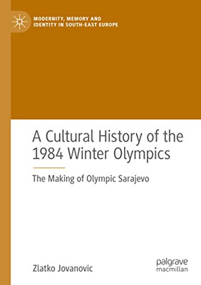 A Cultural History Of The 1984 Winter Olympics: The Making Of Olympic Sarajevo (Modernity, Memory And Identity In South-East Europe)