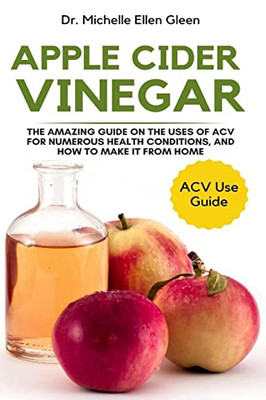 Apple Cider Vinegar: The Amazing Guide On The Uses Of Acv For Numerous Health Conditions, And How To Make It From Home