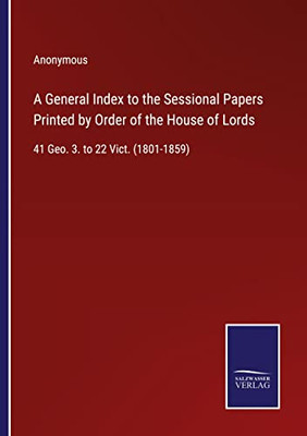 A General Index To The Sessional Papers Printed By Order Of The House Of Lords: 41 Geo. 3. To 22 Vict. (1801-1859)