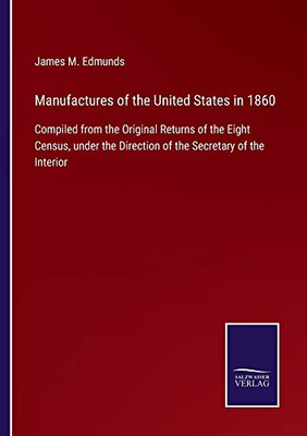 Manufactures Of The United States In 1860: Compiled From The Original Returns Of The Eight Census, Under The Direction Of The Secretary Of The Interior