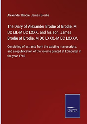 The Diary Of Alexander Brodie Of Brodie, M Dc Lii.-M Dc Lxxx. And His Son, James Brodie Of Brodie, M Dc Lxxx.-M Dc Lxxxv.: Consisting Of Extracts From ... Volume Printed At Edinburgh In The Year 1740