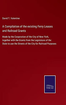 A Compilation Of The Existing Ferry Leases And Railroad Grants: Made By The Corporation Of The City Of New York, Together With The Grants From The ... The Streets Of The City For Railroad Purposes