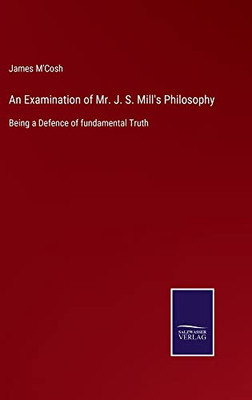 An Examination Of Mr. J. S. Mill's Philosophy: Being A Defence Of Fundamental Truth