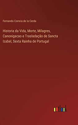 Historia Da Vida, Morte, Milagres, Canonigacao E Trasladação De Sancta Izabel, Sexta Rainha De Portugal (Portuguese Edition)