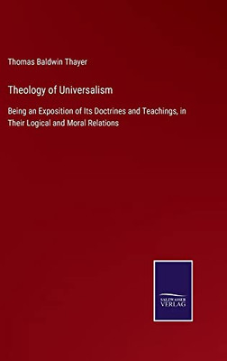Theology Of Universalism: Being An Exposition Of Its Doctrines And Teachings, In Their Logical And Moral Relations