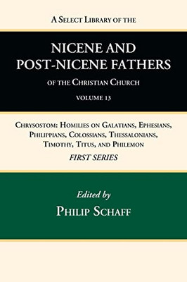 A Select Library Of The Nicene And Post-Nicene Fathers Of The Christian Church, First Series, Volume 13: Chrysostom: Homilies On Galatians, Ephesians, ... Thessalonians, Timothy, Titus, And Philemon