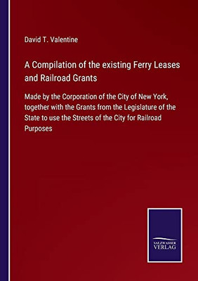 A Compilation Of The Existing Ferry Leases And Railroad Grants: Made By The Corporation Of The City Of New York, Together With The Grants From The ... The Streets Of The City For Railroad Purposes