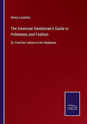 The American Gentleman's Guide To Politeness And Fashion: Or, Familiar Letters To His Nephews.