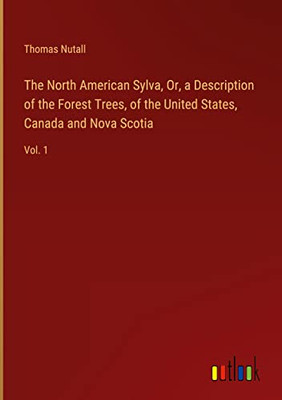 The North American Sylva, Or, A Description Of The Forest Trees, Of The United States, Canada And Nova Scotia: Vol. 1