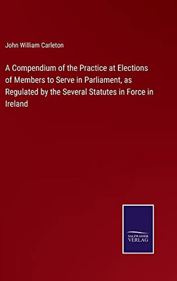 A Compendium Of The Practice At Elections Of Members To Serve In Parliament, As Regulated By The Several Statutes In Force In Ireland