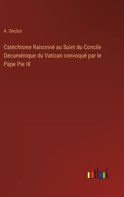 Catéchisme Raisonné Au Suiet Du Concile Oecuménique Du Vatican Convoqué Par Le Pape Pie Ix (French Edition)