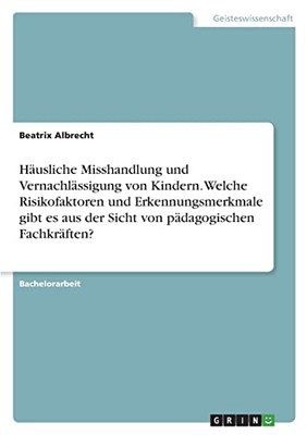 Häusliche Misshandlung Und Vernachlässigung Von Kindern. Welche Risikofaktoren Und Erkennungsmerkmale Gibt Es Aus Der Sicht Von Pädagogischen Fachkräften? (German Edition)