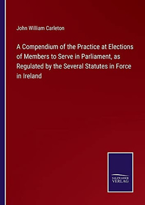 A Compendium Of The Practice At Elections Of Members To Serve In Parliament, As Regulated By The Several Statutes In Force In Ireland